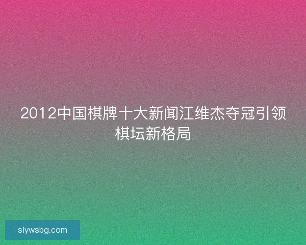 2012中国棋牌十大新闻江维杰夺冠引领棋坛新格局
